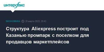 Структура Aliexpress построит под Казанью промпарк с поселком для продавцов маркетплейсов