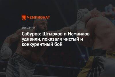 Сабуров: Штырков и Исмаилов удивили, показали чистый и конкурентный бой