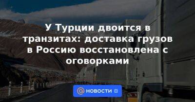 У Турции двоится в транзитах: доставка грузов в Россию восстановлена с оговорками