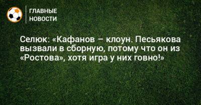 Селюк: «Кафанов – клоун. Песьякова вызвали в сборную, потому что он из «Ростова», хотя игра у них говно!»