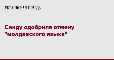 Майя Санду - Санду одобрила отмену "молдавского языка" - pravda.com.ua - Молдавия
