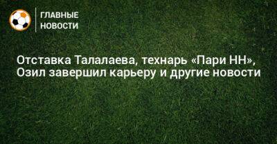 Отставка Талалаева, технарь «Пари НН», Озил завершил карьеру и другие новости