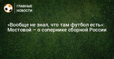 «Вообще не знал, что там футбол есть»: Мостовой – о сопернике сборной России