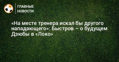 «На месте тренера искал бы другого нападающего»: Быстров – о будущем Дзюбы в «Локо»