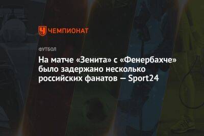 На матче «Зенита» с «Фенербахче» были задержаны несколько российских фанатов — Sport24 - championat.com - Стамбул