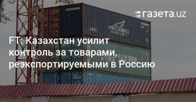FT: Казахстан усилит контроль за товарами, реэкспортируемыми в Россию