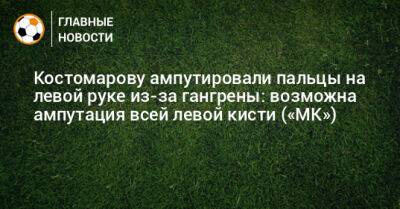 Костомарову ампутировали пальцы на левой руке из-за гангрены: возможна ампутация всей левой кисти («МК»)