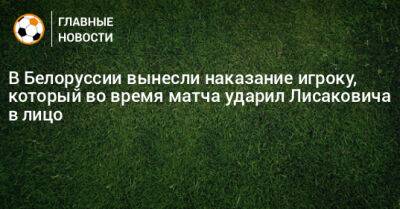 В Белоруссии вынесли наказание игроку, который во время матча ударил Лисаковича в лицо