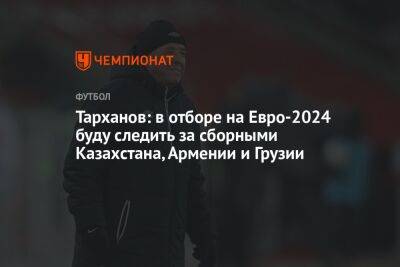 Тарханов: в отборе на Евро-2024 буду следить за сборными Казахстана, Армении и Грузии