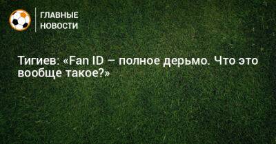 Тигиев: «Fan ID – полное дерьмо. Что это вообще такое?»