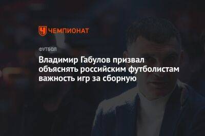 Владимир Габулов призвал объяснять российским футболистам важность игр за сборную