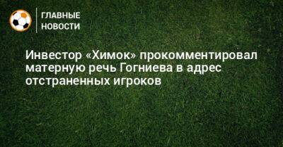 Инвестор «Химок» прокомментировал матерную речь Гогниева в адрес отстраненных игроков