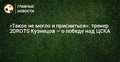 «Такое не могло и присниться»: тренер 2DROTS Кузнецов – о победе над ЦСКА