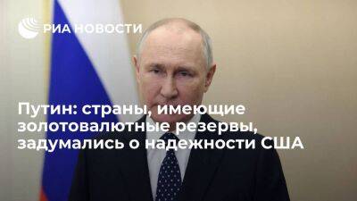Путин: все страны мира, имеющие золотовалютные резервы, задумались о надежности США