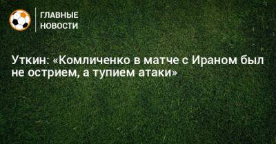 Уткин: «Комличенко в матче с Ираном был не острием, а тупием атаки»