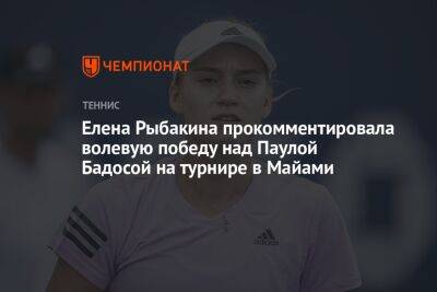 Елена Рыбакина прокомментировала волевую победу над Паулой Бадосой на турнире в Майами