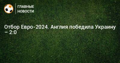 Отбор Евро-2024. Англия победила Украину – 2:0