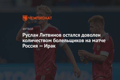 Руслан Литвинов остался доволен количеством болельщиков на матче Россия — Ирак