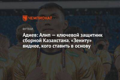Адиев: Алип — ключевой защитник сборной Казахстана. «Зениту» виднее, кого ставить в основу