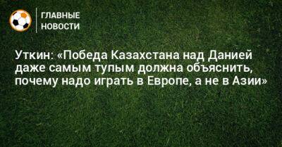 Уткин: «Победа Казахстана над Данией даже самым тупым должна объяснить, почему надо играть в Европе, а не в Азии»
