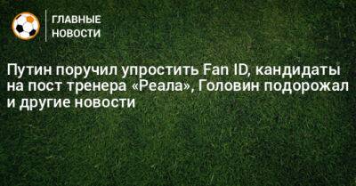 Путин поручил упростить Fan ID, кандидаты на пост тренера «Реала», Головин подорожал и другие новости