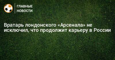Вратарь лондонского «Арсенала» не исключил, что продолжит карьеру в России