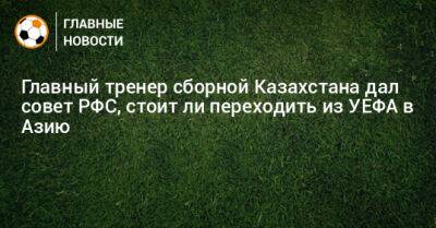 Главный тренер сборной Казахстана дал совет РФС, стоит ли переходить из УЕФА в Азию