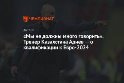 «Мы не должны много говорить». Тренер Казахстана Адиев — о квалификации к Евро-2024