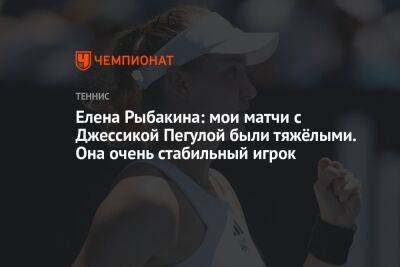 Елена Рыбакина: мои матчи с Джессикой Пегулой были тяжёлыми. Она очень стабильный игрок