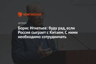 Борис Игнатьев: буду рад, если Россия сыграет с Китаем. С ними необходимо сотрудничать
