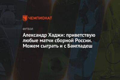 Александр Хаджи: приветствую любые матчи сборной России. Можем сыграть и с Бангладеш