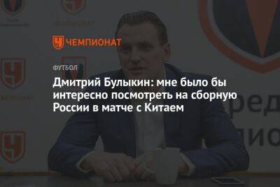 Дмитрий Булыкин: мне было бы интересно посмотреть на сборную России в матче с Китаем