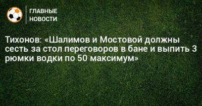 Тихонов: «Шалимов и Мостовой должны сесть за стол переговоров в бане и выпить 3 рюмки водки по 50 максимум»