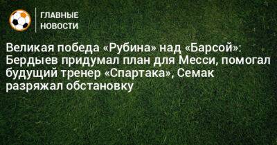 Великая победа «Рубина» над «Барсой»: Бердыев придумал план для Месси, помогал будущий тренер «Спартака», Семак разряжал обстановку