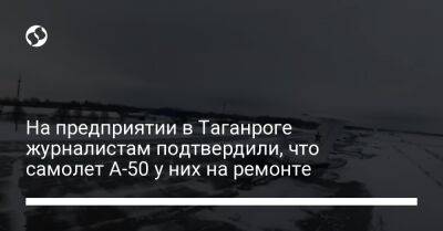 На предприятии в Таганроге журналистам подтвердили, что самолет А-50 у них на ремонте