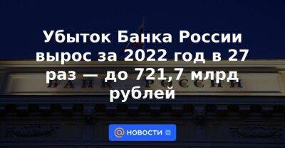 Убыток Банка России вырос за 2022 год в 27 раз — до 721,7 млрд рублей