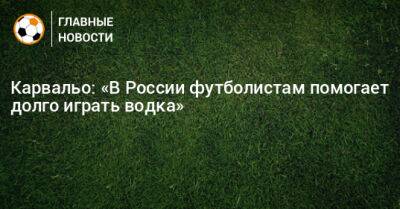 Карвальо: «В России футболистам помогает долго играть водка»