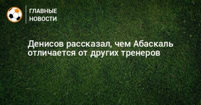 Денисов рассказал, чем Абаскаль отличается от других тренеров