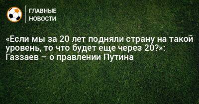 «Если мы за 20 лет подняли страну на такой уровень, то что будет еще через 20?»: Газзаев – о правлении Путина
