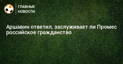 Аршавин ответил, заслуживает ли Промес российское гражданство