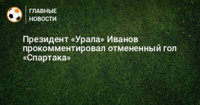 Президент «Урала» Иванов прокомментировал отмененный гол «Спартака»