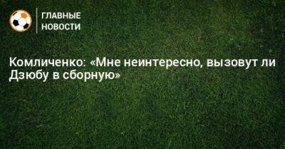 Комличенко: «Мне неинтересно, вызовут ли Дзюбу в сборную»