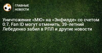 Уничтожение «МЮ» на «Энфилде» со счетом 0:7, Fan ID могут отменить, 39-летний Лебеденко забил в РПЛ и другие новости