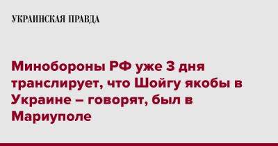 Минобороны РФ уже 3 дня транслирует, что Шойгу якобы в Украине – говорят, был в Мариуполе