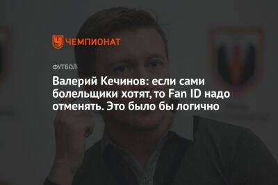 Валерий Кечинов: если сами болельщики хотят, то Fan ID надо отменять. Это было бы логично