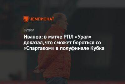 Иванов: в матче РПЛ «Урал» доказал, что сможет бороться со «Спартаком» в полуфинале Кубка