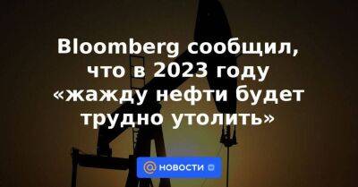 Bloomberg сообщил, что в 2023 году «жажду нефти будет трудно утолить»