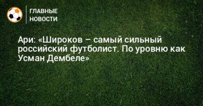 Ари: «Широков – самый сильный российский футболист. По уровню как Усман Дембеле»