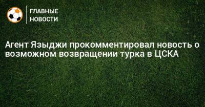 Агент Языджи прокомментировал новость о возможном возвращении турка в ЦСКА