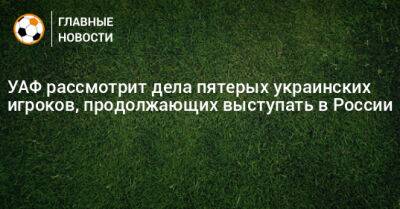 УАФ рассмотрит дела пятерых украинских игроков, продолжающих выступать в России